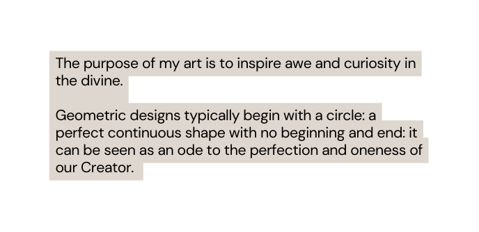 The purpose of my art is to inspire awe and curiosity in the divine Geometric designs typically begin with a circle a perfect continuous shape with no beginning and end it can be seen as an ode to the perfection and oneness of our Creator